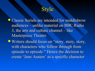 Style
 Classic Serials are intended for middlebrow
  audiences – unlike material on BBC Radio
  3, the arts and culture channel – like
  Masterpiece Theatre
 Writers should focus on “story, story, story,
  with characters who follow through from
  episode to episode.” Hence the decision to
  create ‘Jane Austen’ as a specific character
 