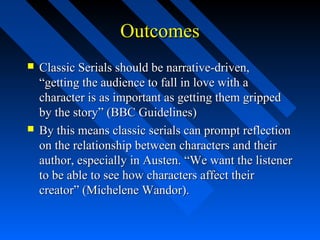 Outcomes
   Classic Serials should be narrative-driven,
    “getting the audience to fall in love with a
    character is as important as getting them gripped
    by the story” (BBC Guidelines)
   By this means classic serials can prompt reflection
    on the relationship between characters and their
    author, especially in Austen. “We want the listener
    to be able to see how characters affect their
    creator” (Michelene Wandor).
 