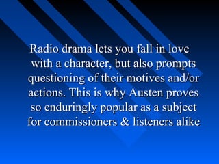 Radio drama lets you fall in love
 with a character, but also prompts
questioning of their motives and/or
actions. This is why Austen proves
 so enduringly popular as a subject
for commissioners & listeners alike
 