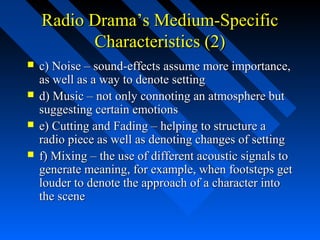 Radio Drama’s Medium-Specific
          Characteristics (2)
   c) Noise – sound-effects assume more importance,
    as well as a way to denote setting
   d) Music – not only connoting an atmosphere but
    suggesting certain emotions
   e) Cutting and Fading – helping to structure a
    radio piece as well as denoting changes of setting
   f) Mixing – the use of different acoustic signals to
    generate meaning, for example, when footsteps get
    louder to denote the approach of a character into
    the scene
 