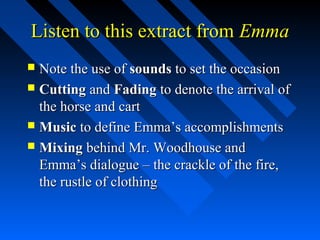 Listen to this extract from Emma
 Note the use of sounds to set the occasion
 Cutting and Fading to denote the arrival of
  the horse and cart
 Music to define Emma’s accomplishments
 Mixing behind Mr. Woodhouse and
  Emma’s dialogue – the crackle of the fire,
  the rustle of clothing
 
