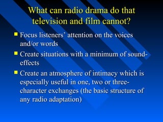 What can radio drama do that
     television and film cannot?
 Focus listeners’ attention on the voices
  and/or words
 Create situations with a minimum of sound-
  effects
 Create an atmosphere of intimacy which is
  especially useful in one, two or three-
  character exchanges (the basic structure of
  any radio adaptation)
 