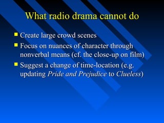 What radio drama cannot do
 Create large crowd scenes
 Focus on nuances of character through
  nonverbal means (cf. the close-up on film)
 Suggest a change of time-location (e.g.
  updating Pride and Prejudice to Clueless)
 