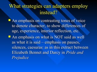 What strategies can adapters employ
              instead?
 An emphasis on contrasting tones of voice
  to denote character, to show differences of
  age, experience, interior reflection, etc.
 An emphasis on what is NOT said as well
  as what it is said – emphasis on pauses,
  silences, caesuras: as in this extract between
  Elizabeth Bennet and Darcy in Pride and
  Prejudice
 