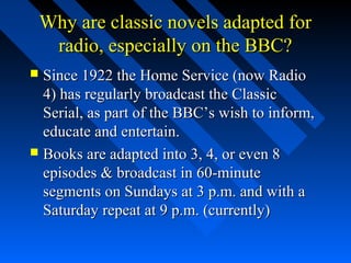 Why are classic novels adapted for
     radio, especially on the BBC?
 Since 1922 the Home Service (now Radio
  4) has regularly broadcast the Classic
  Serial, as part of the BBC’s wish to inform,
  educate and entertain.
 Books are adapted into 3, 4, or even 8
  episodes & broadcast in 60-minute
  segments on Sundays at 3 p.m. and with a
  Saturday repeat at 9 p.m. (currently)
 