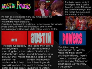 The trailer opens straight
                                                                      into a joke from a scene
                                                                      from the movie. This draws
                                                                      the audience straight into
                                                                      the feel of the movie and
                                                                      the into the action.
This then also establishes many key things about the
 movie: -The movie is a comedy
-Presents the main character
-Establishes the time this movie is set in because of the sartorial
codes of 60s/70s ruffles in colourful suits and 60s hair
cuts, earrings and black and white colour scheme for the
woman.




 -The bold typography -The scene then cuts to
                                                              -The titles carry on
 and bright red          this animated effect
                                                              appearing in this way to
 matching the actors where ‘Austin’ spins
                                                              make the trailer seem
 sartorial codes in the round then zooms in to
                                                              exciting and funky. There’s
 previous shot, makes it become large on the
                                                              a voice over saying these
 clear for the           screen. This makes it
                                                              words in a very ‘cheesy’ or
 audience that they      fun, interesting ands
                                                              emphasised way to imply
 are talking about that more dynamic for the
                                                              it’s a parody
 actor and also draws audience to watch.
 