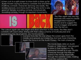 It then cuts to a split screen to show both a close up for
 Austin Powers saying his famous comedic line and linking
 it with his comedic character dancing very badly. This
 evokes comedy and shows both things the actor is very
 good at: facially revealing comedy and physically
 revealing comedy through his slapdash movements.

                                                               -The titles again are very big
                                                               and only one word to create
                                                               exaggerated maximum
                                                               drama and to suggest this
                                                               movie is bigger and better
                                                               then the last on.
-The colours again are very bright and draw attention to the words. The titles don’t
correlate with each other, linking with their colour scheme of multicoloured and
representing the mix of genres, spy movie parody.
                         Camera tricks like this one where the screen goes from the
                         middle and spreads out makes the shot look more interesting.
                         Again the focus is on the Austin Powers, the main character.

                                                       This movie really relies on Austin
                                                       Powers or ‘Mike Myers’ star persona
                                                       to draw in their audience. He
                                                       represents himself as a very 70s/60s
                                                       character through the mise-en-
                                                       scene in this movie, especially
                                                       through the sartorial codes, making
                                                       it look like a period film.
 