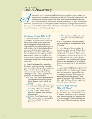 Self-Discovery

A

	
few chapters or a few minutes into a Jane Austen novel or a ﬁlm, a reader or viewer can
	
make a pretty reliable guess as to how the story will end: The heroine will get married and
	
live happily ever after. But if these works are so predictable, why do we read them, and 	
	
why do new ﬁlm versions continue to be released year after year? It’s about the journey. In
these ﬁlms, Austen’s heroines all travel a path toward the end-of-story wedding that requires them to
learn and discover truths about themselves—who they are, where they came from, and what they truly
need, before they can see where they are going. ±

Family and Identity: Who Am I?
1.	 Within the ﬁrst ﬁve minutes of most
Austen films, we see the heroine surrounded
by her family. Replay an early family scene
for students several times and ask them to
observe carefully how the heroine compares to
each member of her family, including physical
appearance, clothing, actions, and speech.
Does the heroine stand apart? How? Can you
tell how she feels about each family member?
Have students write a diary entry from the
main character’s point of view, describing her
thoughts and feelings about her family based 	
on the ﬁlm.
2.    Austen’s heroines get fairy-tale endings,
but like the heroines in most fairy tales, they
don’t have mothers who can help or guide them.
Explore the effect of this storytelling choice
on the heroine’s journey to self-knowledge
and happiness with a “what if ” game. In small
groups, ask students to brainstorm:
a)	 What if... Mrs. Bennett were a wise and
compassionate woman with an intellect
like her daughter Lizzie’s in Pride and
Prejudice?
b)	What if... Mrs. Dashwood were someone
to whom Elinor conﬁded all her thoughts
and feelings in Sense and Sensibility?
c)	 What if... Fanny’s mother sent her
good advice in weekly letters mailed to
Mansﬁeld Park?
d)	What if... Emma Woodhouse or Anne
Elliot had been raised by understanding
and loving mothers in Emma and
Persuasion?

10

e)	 What if... Catherine Morland’s mother
had traveled with her to Northanger
Abbey?
Have each group write and present a revised
plot summary for the ﬁlm based on the “what
if ” exercise.
3.	 In the absence of effective mothers, do
the fathers or father figures in the films fill the
void and help the heroines along their path to
self-discovery and happiness? Ask students to
identify a film or television show they have seen,
or a novel they have read, in which the main
character has a wise and loving father or father
figure, one who does a good job of helping the
hero or heroine learn who she is or what he can
become.
	 Have students imagine a scene between this
ideal father figure and the father in the Austen
film they viewed, and write a dialogue between
these two characters or improvise the scene.
What should the Austen father understand
about the heroine that he does not? What
should he be doing to guide and support her?
How might the Austen character explain and
defend his actions and choices?

Love and Self-Knowledge:
Who Will I Love?
1.	 What does the main character in the ﬁlm
you viewed learn about herself over the course
of the ﬁlm? Ask students to create “before and
after” portraits to explore this question—one
of the character when the ﬁlm opens and one
when it ends. Offer students a range of forms:

©2010 WGBH Educational Foundation

 