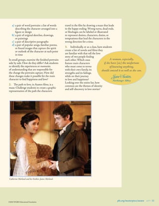 a)	 a pair of word portraits: a list of words
describing the character arranged into a
ﬁgure or design
b)	a pair of original sketches, drawings,
or paintings
c)	 a pair of descriptive paragraphs
d)	a pair of popular songs, familiar poems,
or found images that capture the spirit
or outlook of the character at each point
in time
In small groups, examine the ﬁnished portraits
side by side. How do they differ? Ask students
to identify the experiences or moments
of understanding that are responsible for
the change the portraits capture. How did
these changes make it possible for the main
character to ﬁnd happiness and love?
2.	 The path to love, in Austen ﬁlms, is a
maze. Challenge students to create a graphic
representation of the path the characters

travel in the ﬁlm by drawing a maze that leads
to the happy ending. Wrong turns, dead ends,
or blockages can be labeled or illustrated
to represent desires, characters, duties, or
temptations that lead the characters in the
wrong direction for a time.
3.	 Individually, or as a class, have students
create a list of novels and ﬁlms they
are familiar with that tell the love
story of two people ﬁnding
A woman, especially,
each other. Which ones
if she have [sic] the misfortune
feature main characters  
who must come to terms
of knowing anything,
with their own family, its
should conceal it as well as she can.
strengths and its failings,
while on their journey
Jane Austen,
to love and happiness?
Northanger Abbey
Looking over the entire list, how
common are the themes of identity
and self-discovery in love stories?

Catherine Morland and her brother, James Morland.

©2010 WGBH Educational Foundation

pbs.org/masterpiece/austen 9 11

 