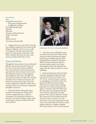Survival List
Arts
Coming Out into Society	
(For women, being presented 	
as eligible for marriage.)
Courtship and Marriage
Dancing
Education
Etiquette and Introductions
Fashion and Taste
Food
Military Service
The Rules for Social Calls
2.	 Imagine that you (or one of her characters)
were suddenly transported into Austen’s world
(Regency England), and she, into yours. File
a newspaper or television news report that
focuses on what is positive about her world.
What would she like about the rules, social
customs and values she ﬁnds in yours?

Austen and Society
Through her characters, Jane Austen alternately
defends and criticizes the social customs of
her time. As she writes, Austen establishes
that certain attitudes are ﬁxed and cannot be
ignored. In fact, those characters in her novels
that challenge convention end up disgraced
and unhappy. At other times, through witty
comments and actions, her characters reveal the
absurdity of some of the social customs. Use
the list of statements [box, page 14] to help
students explore how important wealth, status,
marriage, and love were to Austen as expressed
through her characters.
1.	 How does Austen criticize the society
in which her characters live? Which of her
characters openly object to or violate its
conventions? How and when do they do it,
and what is the result? Living in today’s world,
would Austen’s characters still encounter the
same problems?

©2010 WGBH Educational Foundation

Lady Bertram, Mrs. Norris, and Pug of Mansfield Park

2.	 How does Austen defend the society
in which her characters live? Which of her
characters violate standards with negative
results? Some examples might be Frank
Churchill, Mary Crawford, or Mr. Elton.
Which of Austen’s characters defend a
rule when others violate it (e.g., Fanny,
Mr. Knightley)? Name the standard and
explain why the character thinks it is worth
upholding.
3.	 Social standards and codes of conduct
are always changing. Compare the social
rules from Austen’s time to those in the
20th and 21st centuries. Interview a parent
or a grandparent and ask them what rules
they had to follow in terms of dating,
table manners, modes of dress, marriage
proposals, or any other societal rules that
appear in Austen’s world. Ask: What were
the expectations for dating and marriage?
How were they expected to treat their
parents? Has social class deﬁned or limited
their experiences? Have students share the
interviews with one another. As a class,
discuss how society has changed and in what
ways it has remained the same. Where would
students rather be: in Regency England, 	
20th century America or 21st century America?

pbs.org/masterpiece/austen 9 15

 