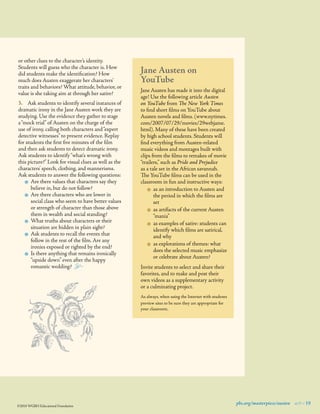 or other clues to the character’s identity.
Students will guess who the character is. How
did students make the identiﬁcation? How
much does Austen exaggerate her characters’
traits and behaviors? What attitude, behavior, or
value is she taking aim at through her satire?
3.	 Ask students to identify several instances of
dramatic irony in the Jane Austen work they are
studying. Use the evidence they gather to stage
a “mock trial” of Austen on the charge of the
use of irony, calling both characters and “expert
detective witnesses” to present evidence. Replay
for students the ﬁrst ﬁve minutes of the ﬁlm
and then ask students to detect dramatic irony.
Ask students to identify “what’s wrong with
this picture?” Look for visual clues as well as the
characters’ speech, clothing, and mannerisms.
Ask students to answer the following questions:
$	 Are there values that characters say they
believe in, but do not follow?
$	 Are there characters who are lower in
social class who seem to have better values
or strength of character than those above
them in wealth and social standing?
$	 What truths about characters or their
situation are hidden in plain sight?
$	 Ask students to recall the events that
follow in the rest of the ﬁlm. Are any
ironies exposed or righted by the end?
$	 Is there anything that remains ironically
“upside down” even after the happy
romantic wedding?   ±

Jane Austen on
YouTube
Jane Austen has made it into the digital
age! Use the following article Austen
on YouTube from The New York Times
to ﬁnd short ﬁlms on YouTube about
Austen novels and ﬁlms. (www.nytimes.
com/2007/07/29/movies/29webjame.
html). Many of these have been created
by high school students. Students will
ﬁnd everything from Austen-related
music videos and montages built with
clips from the ﬁlms to remakes of movie
“trailers,” such as Pride and Prejudice
as a tale set in the African savannah.
The YouTube ﬁlms can be used in the
classroom in fun and instructive ways:
$	 as an introduction to Austen and
the period in which the ﬁlms are
set
$	 as artifacts of the current Austen
“mania”
$	 as examples of satire: students can
identify which ﬁlms are satirical,
and why
$	 as explorations of themes: what
does the selected music emphasize
or celebrate about Austen?
Invite students to select and share their
favorites, and to make and post their
own videos as a supplementary activity
or a culminating project.
As always, when using the Internet with students
preview sites to be sure they are appropriate for
your classroom.

©2010 WGBH Educational Foundation

pbs.org/masterpiece/austen 9 19

 