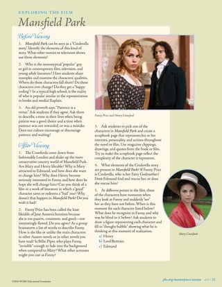 explor i ng the fi lm

Mansﬁeld Park
Before Viewing

1.	 Mansﬁeld Park can be seen as a “Cinderella
story.” Identify the elements of this kind of
story. What other movies or television shows
use those elements?
2.	 Who is the stereotypical “popular” guy
or girl in contemporary ﬁlm, television, and
young adult literature? Have students share
examples and examine the characters’ qualities.
Where do these characters fall short? Do these
characters ever change? Do they get a “happy
ending”? In a typical high school, is the reality
of who is popular similar to the representation
in books and media? Explain.
3.	 An old proverb says, “Patience is a
virtue.” Ask students if they agree. Ask them
to describe a time in their lives when being
patient was a good choice and a time when
patience was not rewarded, or was a mistake.
Does our culture encourage or discourage
patience and waiting?

Af ter Viewing

1.	 The Crawfords come down from
fashionable London and shake up the more
conservative country world of Mansﬁeld Park.
Are Mary and Henry likeable? Why is Mary
attracted to Edmund, and how does she want
to change him? Why does Henry become
seriously interested in Fanny, and how does he
hope she will change him? Can you think of a
ﬁlm or a work of literature in which a “good”
character saves or redeems a “bad” one? Why
doesn’t that happen in Mansﬁeld Park? Do you
wish it had?
2.	 Fanny Price has been called the least
likeable of Jane Austen’s heroines because
she is too passive, consistent, and good—not
interestingly ﬂawed. Do you agree? As a group
brainstorm a list of words to describe Fanny.
How is she like or unlike the main characters
in other Austen novels or in other novels you
have read? Is Billie Piper, who plays Fanny,
“invisible” enough to fade into the background
when compared to Mary? What other actresses
might you cast as Fanny?

©2010 WGBH Educational Foundation

Fanny Price and Henry Crawford

3.	 Ask students to pick one of the
characters in Mansﬁeld Park and create a
scrapbook page that represents his or her
interests, personality, and actions throughout
the novel or ﬁlm. Use magazine clippings,
drawings, and quotes from the book or ﬁlm.
Try to make the scrapbook page reﬂect the
complexity of the character it represents.
4.	 What elements of the Cinderella story
are present in Mansﬁeld Park? If Fanny Price
is Cinderella, who is her Fairy Godmother?
Does Edmund ﬁnd and rescue her, or does
she rescue him?
5.	 At different points in the ﬁlm, three
of the characters have moments when
they look at Fanny and suddenly “see”
her as they have not before. When is this
moment for each character listed below?
What does he recognize in Fanny, and why
was he blind to it before? Ask students to
draw a ﬁgure representing each character and
ﬁll in “thought bubble” showing what he is
thinking at this moment of realization.
a)	 Henry
b)	Lord Bertram
c)	 Edmund

Mary Crawford

pbs.org/masterpiece/austen 9 21

 