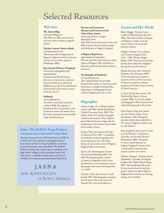 Selected Resources
Web Sites
The Austen Blog
www.austenblog.com
This Web site offers commentary
and news about Austen in popular
culture.
The Jane Austen Centre in Bath
www.janeausten.co.uk
This site provides background on
Regency England, articles on Austen,
reviews, and an online sequel to
Northanger Abbey.
Jane Austen’s History of England
www.bl.uk/onlinegallery/ttp/
ttpbooks.html
Hosted by the British Library,
this site is an interactive version of
Austen’s handwritten History of
England (a parody of the schoolroom
history books of her time), written
when she was 15.
Molland’s
www.mollands.net
An online community named for
a shop in Bath that appears in
Persuasion, this site provides e-texts
of Austen’s works and works about
her, links, message boards, printable
cards, and illustrations.

Enter The JASNA Essay Contest

www.jasna.org/essaycontest/index.html
The Jane Austen Society of North America ( JASNA)
is dedicated to the enjoyment and appreciation of
Jane Austen and her writing. It publishes an annual
journal, Persuasions, and a newsletter. The JASNA
holds an annual essay contest open to students at the
high school, college, and post-graduate levels. Full
information, including writing topics and prizes, is
available at www.jasna.org/essaycontest/index.html.
  

Niceties and Courtesies: 	
Manners and Customs in the 	
Time of Jane Austen
chuma.cas.usf.edu/~runge/	
MasonJA1.html
This Web site provides quotes from and
links to many resources about proper
social behavior in Regency England.
A Regency Repository
regencylady.net/repository
This site provides information on many
aspects of Regency life, including art,
literature, political and military matters,
and more.  
The Republic of Pemberley
www.pemberley.com
This comprehensive site provides
detailed information on Austen’s novels
and letters, a complete listing of ﬁlm
adaptations, and biographical and
cultural background to the novels.

Biographies
Austen-Leigh, J. E. A Memoir of Jane
Austen and Other Family Recollections.
Oxford University Press, 2002. This
edition of the first Austen biography
combines the memoir of her nephew
James Edward Austen-Leigh with the
recollections of his sisters, Anna Lefroy
and Caroline Austen.
Honan, Park. Jane Austen: Her Life.
St. Martin’s Press, 1987.  Considered
the deﬁnitive Austen biography, this
book emphasizes how the broad
historical and social context of Regency
England inﬂuenced Austen.
Spence, Jon. Becoming Jane Austen.
Continuum Publishing, 2007. The
2007 ﬁlm Becoming Jane is based
on Spence’s biography, which mines
Austen’s letters and writing for clues to
the people and events, that shaped her
as a writer.
Tomalin, Claire. Jane Austen: A Life.
Knopf, 1997. This biography examines
each of the novels in the context of
Austen’s life events and inﬂuences.

22

Austen and Her World
Black, Maggie. The Jane Austen
Cookbook. McClelland & Stewart,
2002. This book includes Georgian
and Regency recipes set in the
context of the era’s social and
domestic history.
Hughes, Kristine. Life in Regency
and Victorian England: From
1811—1901. Writer’s Digest
Books, 1998. This resource provides
details about daily life in England
during this period in history.
Klingel Ray, Joan. Jane Austen for
Dummies. For Dummies, 2006.
A fun and informative guide to
Austen’s novels and the intricacies
of Austen’s world, by a former
president of the Jane Austen Society
of North America.
Le Faye, Deirde. Jane Austen: The
World of Her Novels. Frances
Lincoln, 2006. An Austen scholar
and biographer offers historical and
cultural background to the novels.
Pool, Daniel. What Jane Austen
Ate and Charles Dickens Knew.
Touchstone, 1994. This guide
provides details about daily life in
19th century England in short, easy
to read chapters.  
Ross, Josephine. Jane Austen’s Guide
to Good Manners: Compliments,
Charades, and Horrible Blunders.
Bloomsbury, 2006. This guide
to correct social behavior in
Regency England is based on the
correspondence between Jane
Austen and her niece Anna.
Sullivan, Margaret. The Jane Austen
Handbook: A Sensible Yet Elegant
Guide to Her World. Quirk Books,
2007. This handbook offers stepby-step instructions for leading a
proper aristocratic life in Regency
England, from manners to dressing,
dining, and courtship.

©2010 WGBH Educational Foundation

 