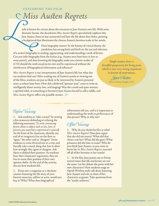 L
	
	
	
	

explor i ng the fi lm

Miss Austen Regrets
ittle is known for certain about the romances in Jane Austen’s own life. With some
dramatic license, the docudrama Miss Austen Regrets speculatively explores why
Jane Austen chose to stay unmarried and how she felt about that choice, painting
a background that illuminates the choices Austen’s heroines make in her novels.

	
	
	
Does biography matter? In the history of critical theory, the
	
	
	
pendulum has swung back and forth on the use and relevance
of a writer’s biography in reading, appreciating, and understanding a work of ﬁction.
Can you infer biography from the ﬁction (e.g., Austen must have been in love at
some point!), and does knowing the biography make you a better reader of
Single women have a
it? Or should the work stand on its own and be experienced without the
dreadful propensity for being poor,
interference of biographical information and inﬂuence?

Miss Austen Regrets is one interpretation of Jane Austen’s life, but what else
can students find out? After reading one of Austen’s novels or viewing one
of the ﬁlms, students are just as likely to be interested by Austen’s personal
story as others have been. How did a sheltered “spinster aunt” come to write so
intelligently about society, love, and longing? Was she a staid and quiet woman, 	
a spirited rebel, or something in between? Jane Austen herself is still a riddle, and 	
Miss Austen Regrets offers one possible answer.   ±

Before Viewing

1.	 Ask students to “take a stand” by writing
a few sentences defending or refuting the
following statement: To write convincing
ﬁction about a subject such as loss, love, or
poverty you must have experienced it yourself.
At the front of the classroom, identify one
end of an imaginary line on the ﬂoor as
“agree,” the other end as “disagree.” Invite
students to come forward one at a time and
literally take a stand along that line to show
how strongly they agree or disagree. Ask
them to defend their position. As students
hear their classmates’ arguments, they are
free to move their position if their own
opinion shifts. At the end of the activity,
discuss how students felt.
2.	 If you saw a magazine at a checkout
counter featuring the life story of your
favorite musician, athlete or actor, would you
buy it? Why? What does biographical

©2010 WGBH Educational Foundation

which is one very strong argument
in favour of matrimony.

Jane Austen,

letter to Fanny Knight, 1817

information tell you, and is it important to
understanding the work or performance of
this person? Why or why not?

After Viewing

1.	 Why do you think the ﬁlm is titled
Miss Austen Regrets? Does Jane regret
that she did not marry? What did that
choice cost her? What did she gain? What
pressures did she have to resist? Why do
you think Jane Austen, as you come to
know her in Miss Austen Regrets, married
off all of her heroines in her novels?
2.	 In the ﬁlm, Jane points out to Fanny
several times that life and ﬁction are not
the same. Let her debate the point with her
own characters! Have students stage an
Oprah Winfrey-style talk show featuring
Jane Austen and two or three of her
characters as guests. Take questions from
the “studio audience.”

pbs.org/masterpiece/austen 9 5

 
