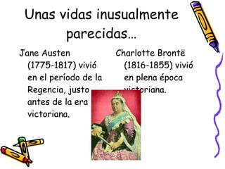 Unas vidas inusualmente parecidas… Jane Austen (1775-1817) vivió en el período de la Regencia, justo antes de la era victoriana. Charlotte Brontë (1816-1855) vivió en plena época victoriana. 
