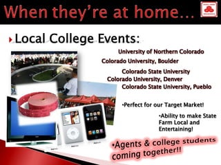  Local   College Events:
                        University of Northern Colorado
                  Colorado University, Boulder
                         Colorado State University
                    Colorado University, Denver
                         Colorado State University, Pueblo


                         •Perfect for our Target Market!

                                      •Ability to make State
                                      Farm Local and
                                      Entertaining!
 