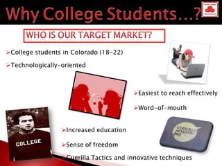 College students in Colorado (18-22)

Technologically-oriented



                                        Easiest to reach effectively

                                        Word-of-mouth


                 Increased education

                 Sense of freedom

                 Guerilla Tactics and innovative techniques
 