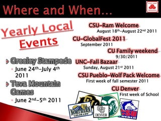 CSU-Ram Welcome
                                 August 18th-August 22nd 2011

                        CU-GlobalFest 2011
                          September 2011
                                      CU Family weekend
                                           9/30/2011
                        UNC-Fall Bazaar
◦ June24th-July   4th      Sunday, August 21st 2011

  2011                   CSU Pueblo-Wolf Pack Welcome
                            First week of fall semester 2011

                                        CU Denver
                                             First week of School
◦ June 2nd-5th 2011
 
