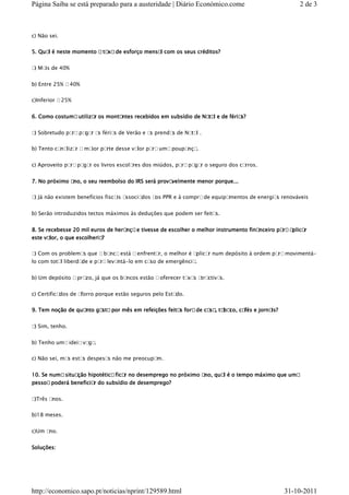 Página Saiba se está preparado para a austeridade | Diário Económico.come                             2 de 3



c) Não sei.


5. Qual é neste momento a taxa de esforço mensal com os seus créditos?


a Ma de 40%
 )  is


b) Entre 25% a 40%


c)Inferior a 25%


6. Como costuma utilizar os montantes recebidos em subsídio de Na l e de féria
                                                                 ta           s?


a Sobretudo pa paga as féria de Verão e a prenda de Nata .
 )            ra   r        s            s      s       l

b) Tento ca liza a ma parte desse va pa uma poupa .
           na   r    ior            lor ra       nça


c) Aproveito para pa r os livros escola
                    ga                 res dos miúdos, para pa r o seguro dos ca
                                                              ga                rros.


7. No próximo ano, o seu reembolso do IRS será provavelmente menor porque...

a Já não existem benefícios fiscais associados a PPR e à compra de equipa
 )                                              os                       mentos de energia renováveis
                                                                                          s


b) Serão introduzidos tectos máximos às deduções que podem ser feitas.


8. Se recebesse 20 mil euros de herança e tivesse de escolher o melhor instrumento financeiro pa a
                                                                                                ra plicar
este valor, o que escolheria?

a Com os problemas que a banca está a enfrentar, o melhor é a
 )                                                           plicar num depósito à ordem pa movimentá-
                                                                                           ra
lo com total liberdade e para levantá-lo em caso de emergência.


b) Um depósito a prazo, já que os bancos estão a oferecer taxa atractiva
                                                              s         s.


c) Certificados de aforro porque estão seguros pelo Estado.


9. Tem noção de quanto gasta por mês em refeições feitas fora de ca ta
                                                                   sa, baco, cafés e jornais?


a Sim, tenho.
 )


b) Tenho uma ideia vaga.

c) Não sei, ma estas despesas não me preocupa
              s                              m.


10. Se numa situação hipotética ficar no desemprego no próximo ano, qua é o tempo máximo que uma
                                                                       l
pessoa poderá beneficia do subsídio de desemprego?
                       r


a)Três anos.


b)18 meses.


c)Um ano.


Soluções:




http://economico.sapo.pt/noticias/nprint/129589.html                                            31-10-2011
 