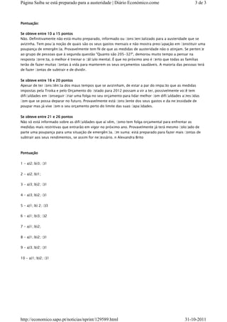 Página Saiba se está preparado para a austeridade | Diário Económico.come                             3 de 3



Pontuação:


Se obteve entre 10 a 15 pontos
Não. Definitivamente não está muito preparado, informado ou consciencializado para a austeridade que se
avizinha. Tem pouc noção de quais são os seus gastos mensais e não mostra preoc
                  a                                                            upação em constituir uma
poupança de emergênc Provavelmente tem fé de que as medidas de austeridade não o atinjam. Se pertenc
                     ia.                                                                              e
ao grupo de pessoas que à segunda questão "Quanto são 205-32?", demorou muito tempo a pensar na
resposta correc o melhor é treinar o c ulo mental. É que no próximo ano é c
               ta,                    álc                                  erto que todas as famílias
terão de fazer muitas contas à vida para manterem os seus orçamentos saudáveis. A maioria das pessoas terá
de fazer contas de subtrair e de dividir.


Se obteve entre 16 e 20 pontos
Apesar de ter consciênc dos maus tempos que se avizinham, de estar a par do impac que as medidas
                       ia                                                        to
impostas pela Troika e pelo Orçamento do E stado para 2012 possam a vir a ter, possivelmente voc tem
                                                                                                 ê
dificuldades em conseguir criar uma folga no seu orçamento para lidar melhor c om dificuldades acrescidas
com que se possa deparar no futuro. Provavelmente está consc iente dos seus gastos e da necessidade de
poupar mas já vive com o seu orçamento perto do limite das suas capac idades.


Se obteve entre 21 e 26 pontos
Não só está informado sobre as dificuldades que aí vêm, como tem folga orçamental para enfrentar as
medidas mais restritivas que entrarão em vigor no próximo ano. Provavelmente já terá mesmo coloc ado de
parte uma poupança para uma situação de emergênc E suma: está preparado para fazer mais c
                                                    ia. m                                ontas de
subtrair aos seus rendimentos, se assim for necessário. n Alexandra Brito



Pontuação


1 - a)2; b)3; c)1


2 - a)2; b)1;


3 - a)3; b)2; c)1


4 - a)3; b)2; c)1


5 - a)1; b) 2; c)3

6 - a)1; b)3; c)2


7 - a)1; b)2;


8 - a)1; b)2; c)1


9 - a)3; b)2; c)1


10 - a)1; b)2; c)1




http://economico.sapo.pt/noticias/nprint/129589.html                                            31-10-2011
 