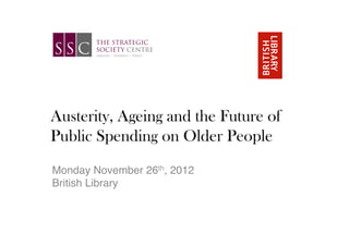 Austerity, Ageing and the Future of
Public Spending on Older People
!
!
Monday November 26th, 2012 !
British Library!
 
