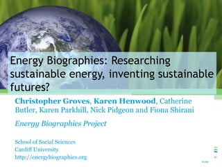 Energy Biographies: Researching 
sustainable energy, inventing sustainable 
futures? 
Christopher Groves, Karen Henwood, Catherine 
Butler, Karen Parkhill, Nick Pidgeon and Fiona Shirani 
Energy Biographies Project 
School of Social Sciences 
Cardiff University 
http://energybiographies.org 
 