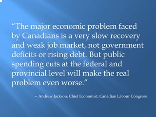 “The major economic problem faced
by Canadians is a very slow recovery
and weak job market, not government
deficits or rising debt. But public
spending cuts at the federal and
provincial level will make the real
problem even worse.”
      -- Andrew Jackson, Chief Economist, Canadian Labour Congress
 