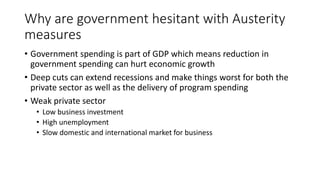 Why are government hesitant with Austerity
measures
• Government spending is part of GDP which means reduction in
government spending can hurt economic growth
• Deep cuts can extend recessions and make things worst for both the
private sector as well as the delivery of program spending
• Weak private sector
• Low business investment
• High unemployment
• Slow domestic and international market for business
 