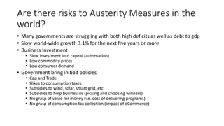 Are there risks to Austerity Measures in the
world?
• Many governments are struggling with both high deficits as well as debt to gdp
• Slow world-wide growth 3.1% for the next five years or more
• Business Investment
• Slow investment into capital (automation)
• Low commodity prices
• Low consumer demand
• Government bring in bad policies
• Cap and Trade
• Hikes to consumption taxes
• Subsidies to wind, solar, smart grid, etc
• Subsidies to help businesses (picking and choosing winners)
• No grasp of value for money (i.e. cost of delivering programs)
• No grasp of consumption tax collection (impact of eCommerce)
 