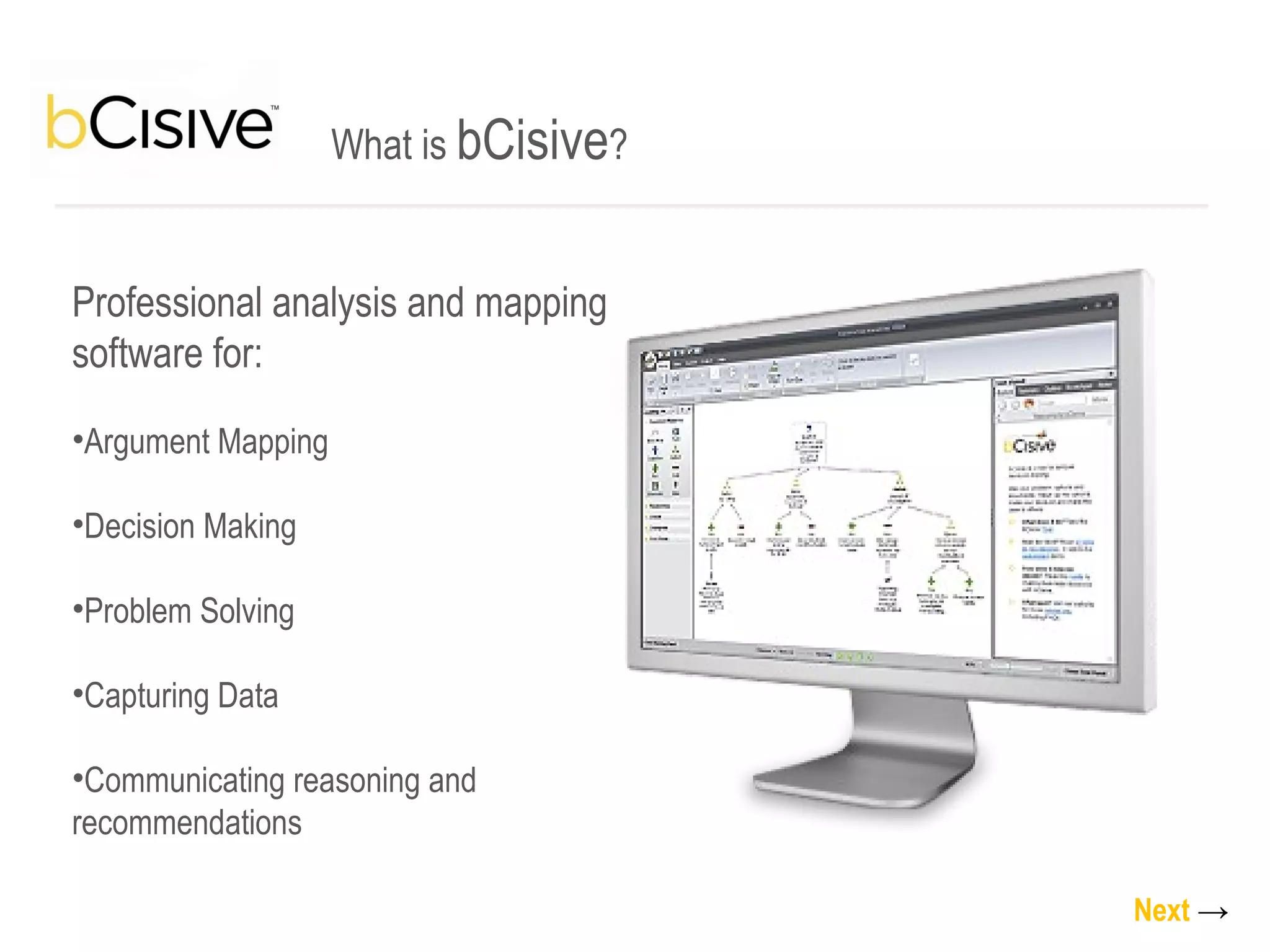 What is  bCisive ? Professional analysis and mapping software for: Argument Mapping Decision Making Problem Solving Capturing Data Communicating reasoning and recommendations Next   -> 