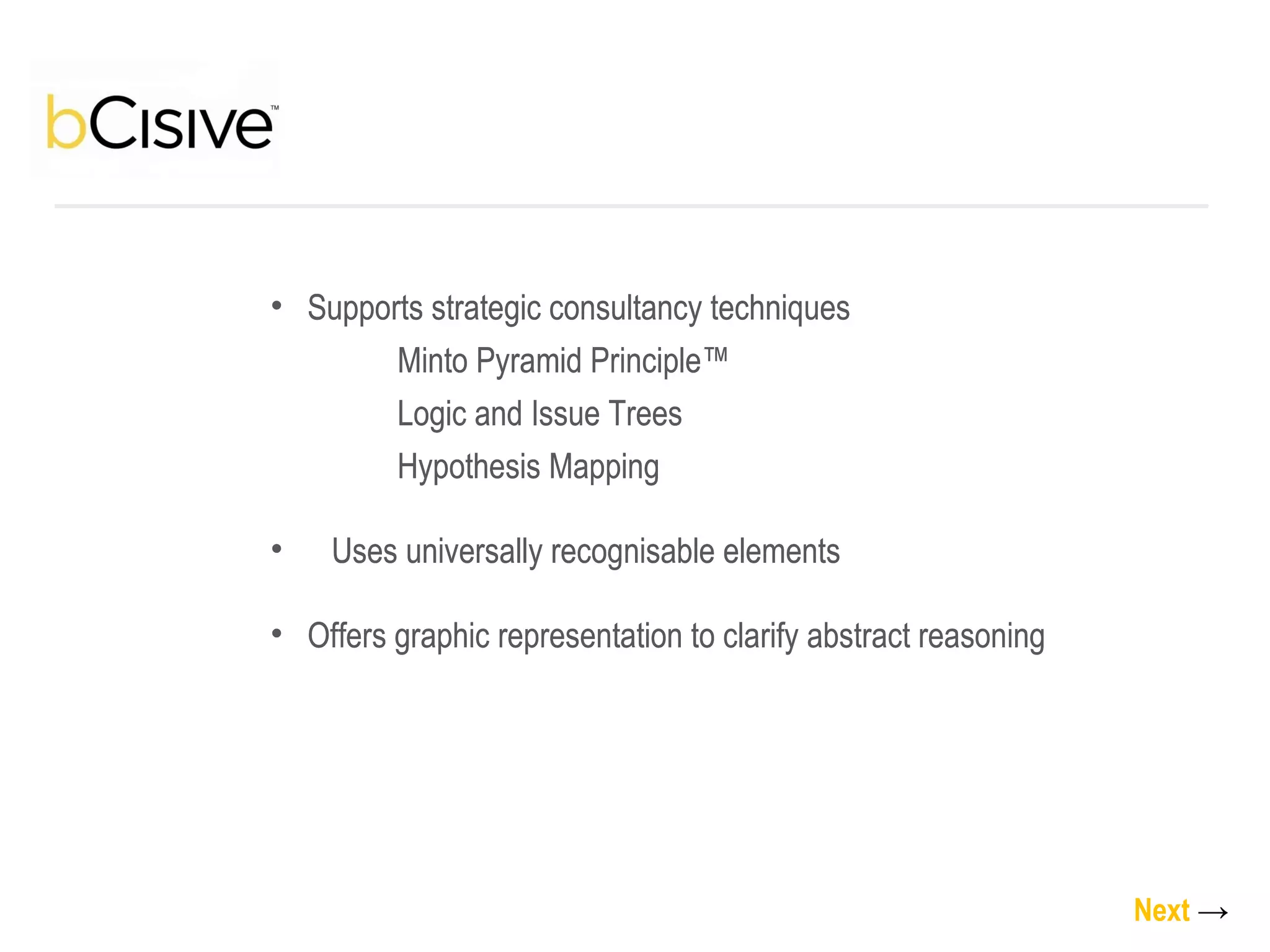 Supports strategic consultancy techniques Minto Pyramid Principle™  Logic and Issue Trees Hypothesis Mapping Uses universally recognisable elements Offers graphic representation to clarify abstract reasoning Next   -> Supports strategic consultancy techniques Minto Pyramid Principle™  Logic and Issue Trees Hypothesis Mapping Uses universally recognisable elements Offers graphic representation to clarify abstract reasoning 