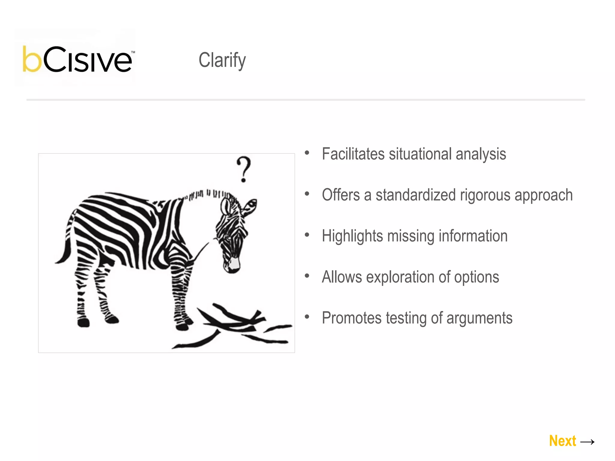 Clarify Facilitates situational analysis Offers a standardized rigorous approach Highlights missing information Allows exploration of options Promotes testing of arguments Next   -> 