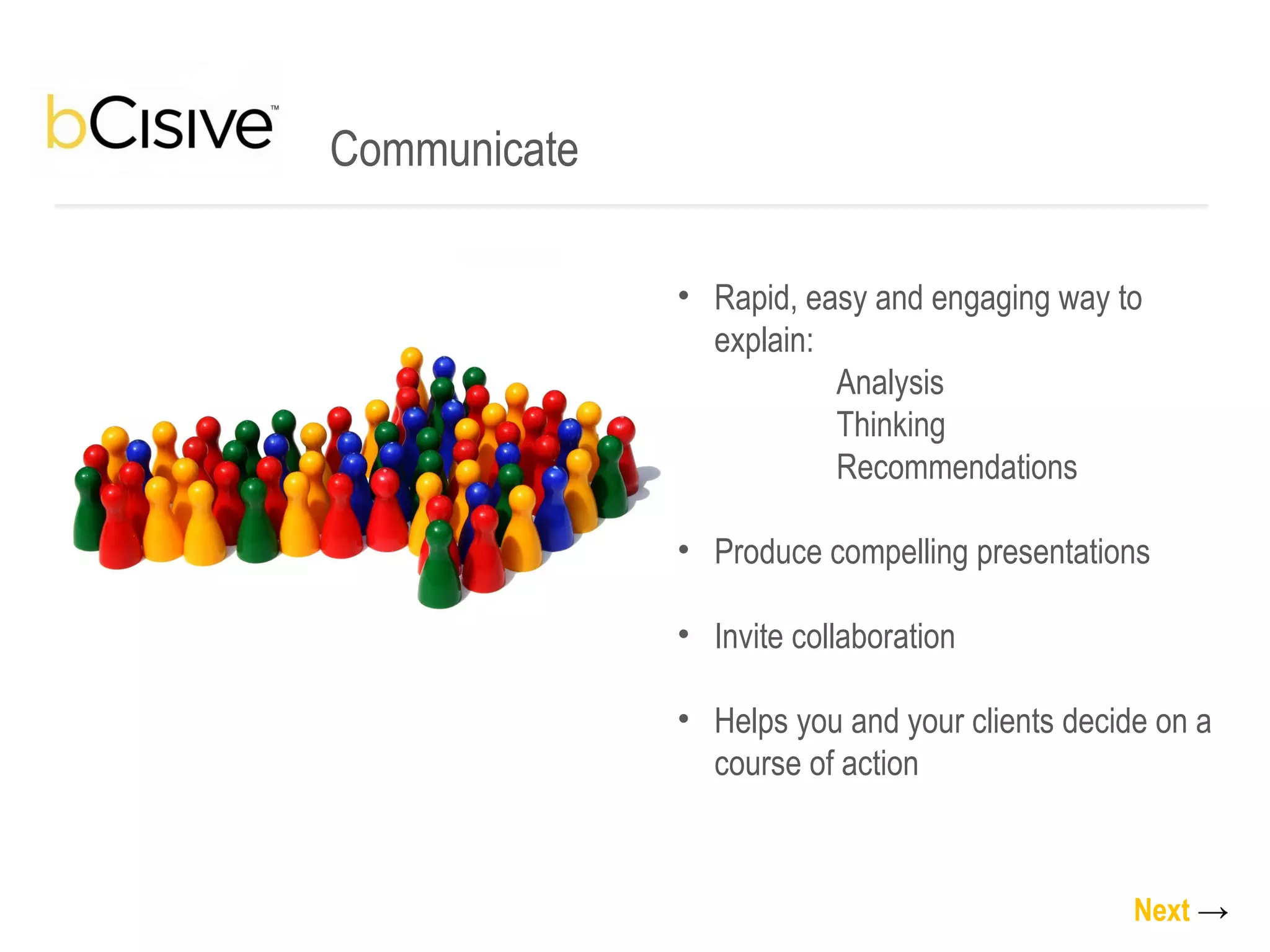 Communicate Rapid, easy and engaging way to explain:   Analysis   Thinking   Recommendations  Produce compelling presentations Invite collaboration Helps you and your clients decide on a course of action Next   -> 