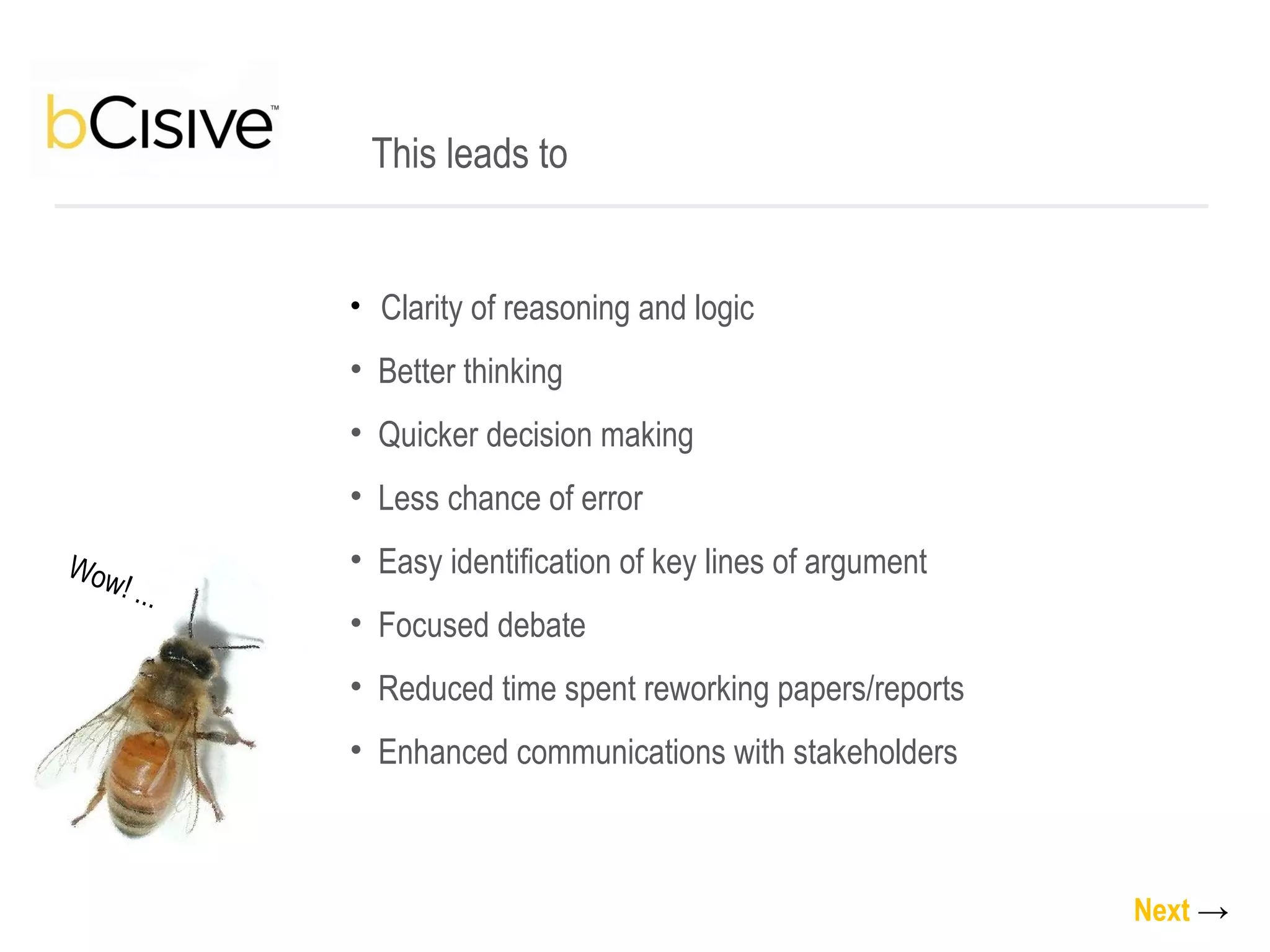 Clarity of reasoning and logic Better thinking Quicker decision making Less chance of error Easy identification of key lines of argument Focused debate Reduced time spent reworking papers/reports Enhanced communications with stakeholders This leads to Next   -> Wow! ... 