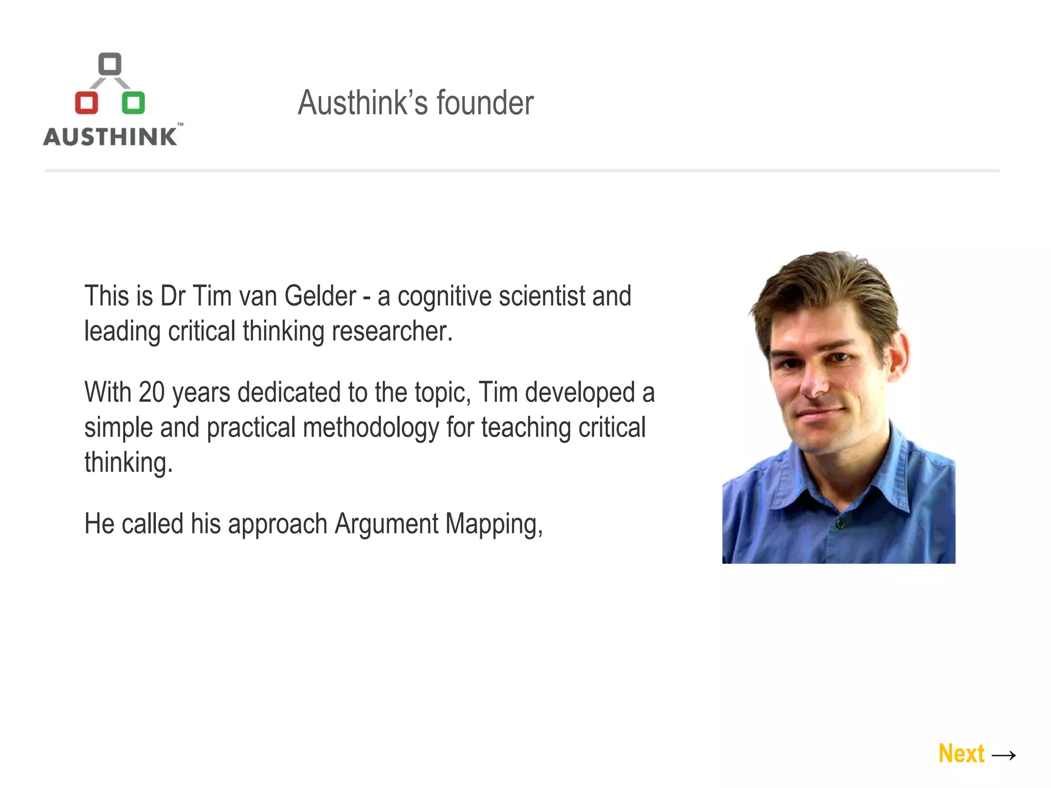 Austhink’s founder This is Dr Tim van Gelder - a cognitive scientist and leading critical thinking researcher. With 20 years dedicated to the topic, Tim developed a simple and practical methodology for teaching critical thinking. He called his approach Argument Mapping,  Next   -> 