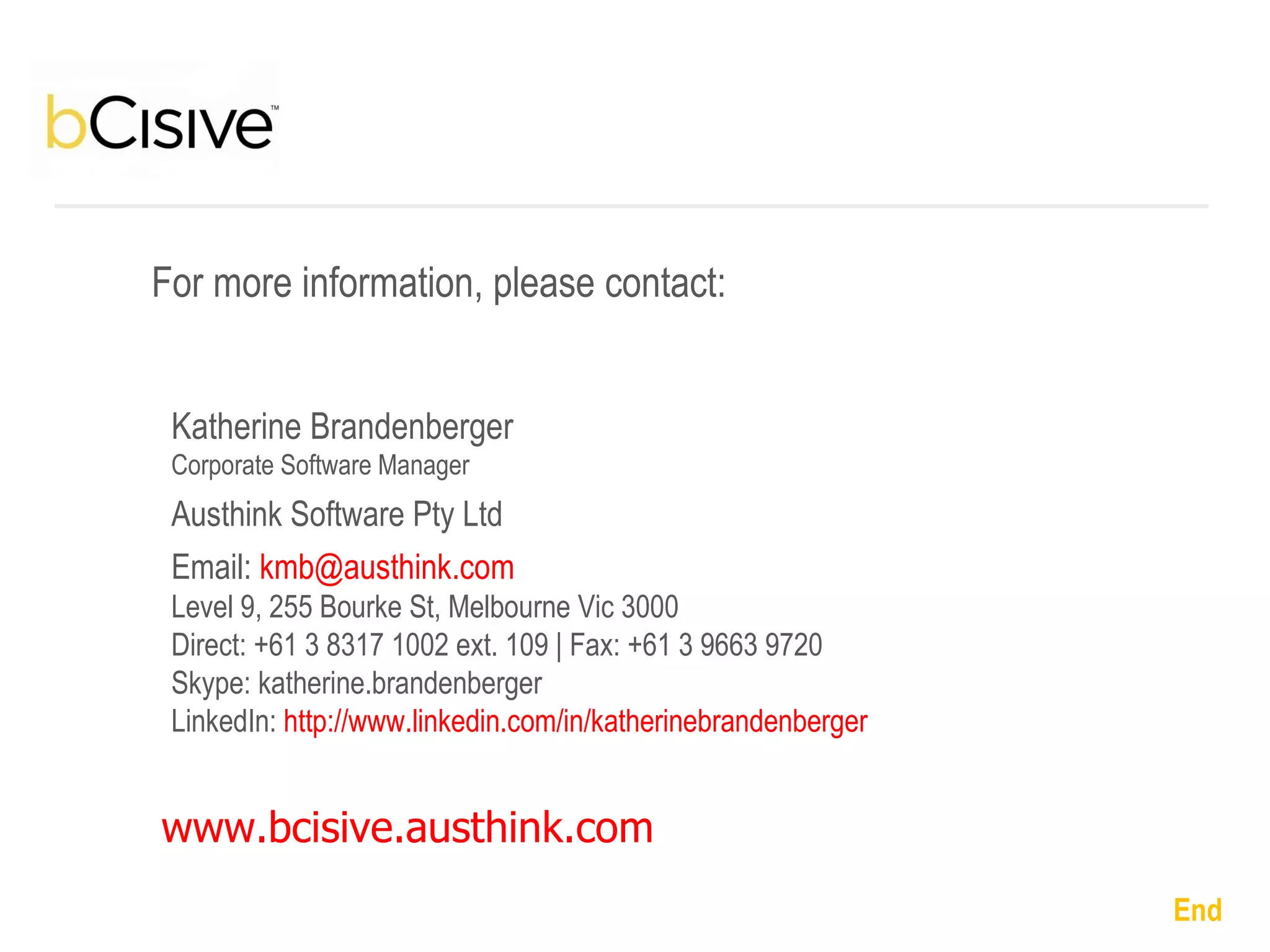 Katherine Brandenberger Corporate Software Manager Austhink Software Pty Ltd Email:   [email_address] Level 9, 255 Bourke St, Melbourne Vic 3000 Direct: +61 3 8317 1002 ext. 109 | Fax: +61 3 9663 9720 Skype: katherine.brandenberger LinkedIn:  http://www.linkedin.com/in/katherinebrandenberger   For more information, please contact: www.bcisive.austhink.com   End   
