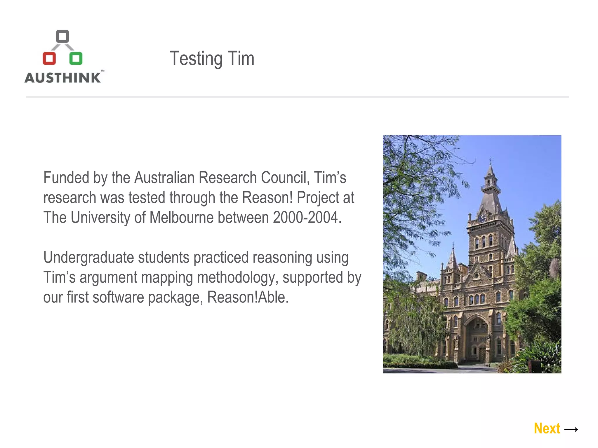 Testing Tim Funded by the Australian Research Council, Tim’s research was tested through the Reason! Project at The University of Melbourne between 2000-2004.  Undergraduate students practiced reasoning using Tim’s argument mapping methodology, supported by our first software package, Reason!Able. Next   -> 