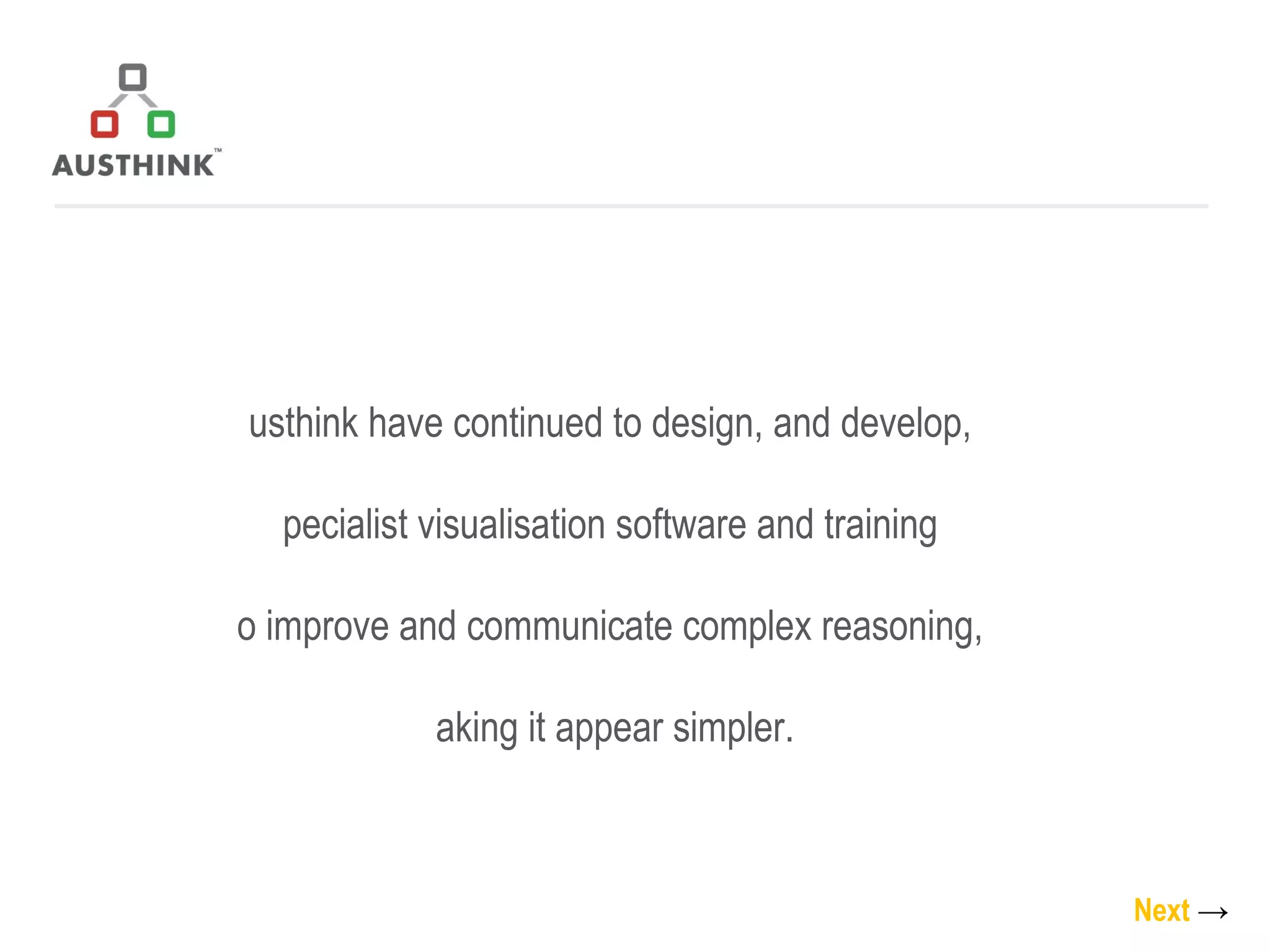 Austhink have continued to design, and develop,  specialist visualisation software and training  to improve and communicate complex reasoning,  making it appear simpler. Next   -> 