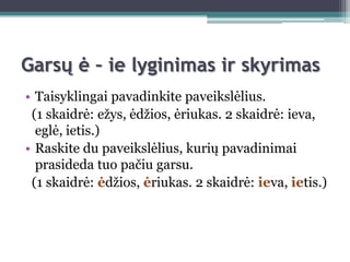 Garsų ė – ie lyginimas ir skyrimas
• Taisyklingai pavadinkite paveikslėlius.
 (1 skaidrė: eţys, ėdţios, ėriukas. 2 skaidrė: ieva,
  eglė, ietis.)
• Raskite du paveikslėlius, kurių pavadinimai
  prasideda tuo pačiu garsu.
 (1 skaidrė: ėdţios, ėriukas. 2 skaidrė: ieva, ietis.)
 