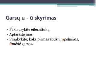 Garsų u – ū skyrimas

• Paklausykite eilėraštukų.
• Aptarkite juos.
• Pasakykite, koks pirmas ţodţių upeliukas,
  ūmėdė garsas.
 