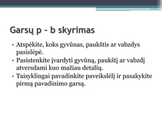 Garsų p – b skyrimas
• Atspėkite, koks gyvūnas, paukštis ar vabzdys
  pasislėpė.
• Pasistenkite įvardyti gyvūną, paukštį ar vabzdį
  atversdami kuo maţiau detalių.
• Taisyklingai pavadinkite paveikslėlį ir pasakykite
  pirmą pavadinimo garsą.
 