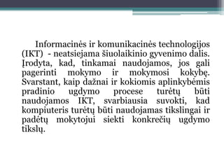 Informacinės ir komunikacinės technologijos
(IKT) - neatsiejama šiuolaikinio gyvenimo dalis.
Įrodyta, kad, tinkamai naudojamos, jos gali
pagerinti mokymo ir mokymosi kokybę.
Svarstant, kaip daţnai ir kokiomis aplinkybėmis
pradinio    ugdymo      procese    turėtų   būti
naudojamos IKT, svarbiausia suvokti, kad
kompiuteris turėtų būti naudojamas tikslingai ir
padėtų mokytojui siekti konkrečių ugdymo
tikslų.
 