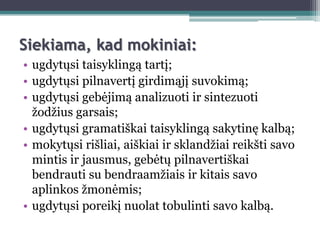 Siekiama, kad mokiniai:
• ugdytųsi taisyklingą tartį;
• ugdytųsi pilnavertį girdimąjį suvokimą;
• ugdytųsi gebėjimą analizuoti ir sintezuoti
  ţodţius garsais;
• ugdytųsi gramatiškai taisyklingą sakytinę kalbą;
• mokytųsi rišliai, aiškiai ir sklandţiai reikšti savo
  mintis ir jausmus, gebėtų pilnavertiškai
  bendrauti su bendraamţiais ir kitais savo
  aplinkos ţmonėmis;
• ugdytųsi poreikį nuolat tobulinti savo kalbą.
 