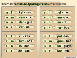 Mišrieji dvigarsiai
Sudarykite mišriuosius dvigarsius ir perskaitykite ţodţius.


    a    l      kal - nas             e    l      del - nas
    a    m      sam - tis             e    m      lem - pa
    a    n      dan - gus             e    n      len - ta
    a    r      var - na              e    r      her - bas

    i    l      vil - kas              u   l      pul - tas
    i    m      him - nas              u   m      gum - bas
    i    n      in - das               u   n      un - gurys
    i    r     žir - gas               u   r      kur - mis

                                                          Mišrieji dvigarsiai
 