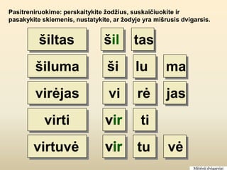 Pasitreniruokime: perskaitykite žodžius, suskaičiuokite ir
pasakykite skiemenis, nustatykite, ar žodyje yra mišrusis dvigarsis.


          šiltas                šil       tas
         šiluma                  ši       lu         ma
         virėjas                 vi        rė        jas
            virti               vir         ti
        virtuvė                 vir        tu        vė
                                                              Mišrieji dvigarsiai
 