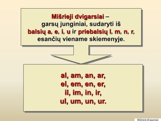 Mišrieji dvigarsiai –
     garsų junginiai, sudaryti iš
balsių a, e, i, u ir priebalsių l, m, n, r,
   esančių viename skiemenyje.




            al, am, an, ar,
            el, em, en, er,
             il, im, in, ir,
            ul, um, un, ur.

                                              Mišrieji dvigarsiai
 