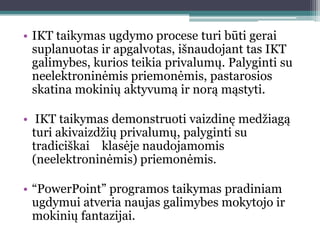 • IKT taikymas ugdymo procese turi būti gerai
  suplanuotas ir apgalvotas, išnaudojant tas IKT
  galimybes, kurios teikia privalumų. Palyginti su
  neelektroninėmis priemonėmis, pastarosios
  skatina mokinių aktyvumą ir norą mąstyti.

• IKT taikymas demonstruoti vaizdinę medţiagą
  turi akivaizdţių privalumų, palyginti su
  tradiciškai klasėje naudojamomis
  (neelektroninėmis) priemonėmis.

• “PowerPoint” programos taikymas pradiniam
  ugdymui atveria naujas galimybes mokytojo ir
  mokinių fantazijai.
 