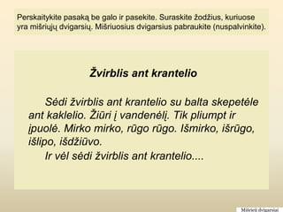 Perskaitykite pasaką be galo ir pasekite. Suraskite žodžius, kuriuose
yra mišriųjų dvigarsių. Mišriuosius dvigarsius pabraukite (nuspalvinkite).




                     Žvirblis ant krantelio

        Sėdi žvirblis ant krantelio su balta skepetėle
   ant kaklelio. Žiūri į vandenėlį. Tik pliumpt ir
   įpuolė. Mirko mirko, rūgo rūgo. Išmirko, išrūgo,
   išlipo, išdžiūvo.
        Ir vėl sėdi žvirblis ant krantelio....



                                                                  Mišrieji dvigarsiai
 