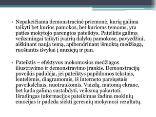 • Nepakeičiama demonstracinė priemonė, kurią galima
  taikyti bet kurios pamokos, bet kurioms temoms, yra
  paties mokytojo parengtos pateiktys. Pateiktis galima
  veiksmingai taikyti įvairių dalykų pamokose, pavyzdţiui,
  aiškinant naują temą, apibendrinant išmoktą medţiagą,
  ruošiantis išvykai į muziejų ir pan.

• Pateiktis – efektyvus mokomosios medţiagos
  iliustravimo ir demonstravimo įrankis. Demonstracijų
  poveikis padidėja, jei pateiktys papildomos tekstais,
  lentelėmis, diagramomis, iš interneto parsiųstais
  paveikslėliais, nuotraukomis. Vaizdą, matomą ekrane,
  bet kada galima sustabdyti, veiksmą pakartoti.
  Išradingas informacijos pateikimas ţadina mokinių
  emocijas ir padeda siekti geresnių mokymosi rezultatų.
 