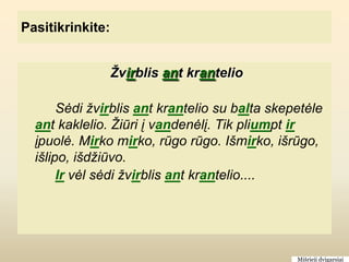 Pasitikrinkite:


                  Žvirblis ant krantelio

       Sėdi žvirblis ant krantelio su balta skepetėle
  ant kaklelio. Žiūri į vandenėlį. Tik pliumpt ir
  įpuolė. Mirko mirko, rūgo rūgo. Išmirko, išrūgo,
  išlipo, išdžiūvo.
       Ir vėl sėdi žvirblis ant krantelio....




                                                Mišrieji dvigarsiai
 